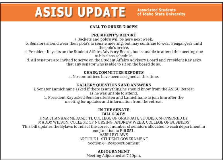 CALL TO ORDER-7:00PM   PRESIDENT’S REPORT a. Jackets and polo’s will be here next week. b. Senators should wear their polo’s to senate meeting, but may continue to wear Bengal gear until the polo’s arrive. c. President Kay sits on the Student Affairs Advisory Board, but is unable to attend the meeting due to his class schedule. d. All senators are invited to serve on the Student Affairs Advisory Board and President Kay asks that any senator who is able to sit on the board do so.  CHAIR/COMMITTEE REPORTS a. No committees have been assigned at this time.  GALLERY QUESTIONS AND ANSWERS i. Senator Lamichhane asked if there is anything he should know from the ASISU Retreat as he was unable to attend. 1. President Kay asked Senators Jensen and Lamichhane to join him after the meeting for updates and information from the retreat.  IN THE SENATE BILL 556 BY UMA SHANKAR MEDASETTI, COLLEGE OF GRADUATE STUDIES, SPONSORED BY MADDY WILSON, COLLEGE OF NURSING, ANDREW WEBB, COLLEGE OF BUSINESS This bill updates the Bylaws to reflect the correct number of senators allocated to each department in conjunction to Bill 551. ASISU BYLAWS ARTICLE I—STUDENT GOVERNMENT Section 6—Reapportionment  ADJOURNMENT Meeting Adjourned at 7:10pm.